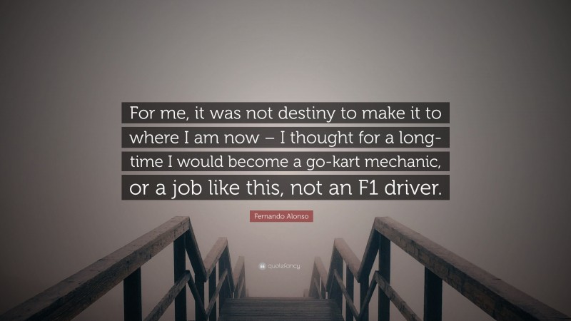 Fernando Alonso Quote: “For me, it was not destiny to make it to where I am now – I thought for a long- time I would become a go-kart mechanic, or a job like this, not an F1 driver.”
