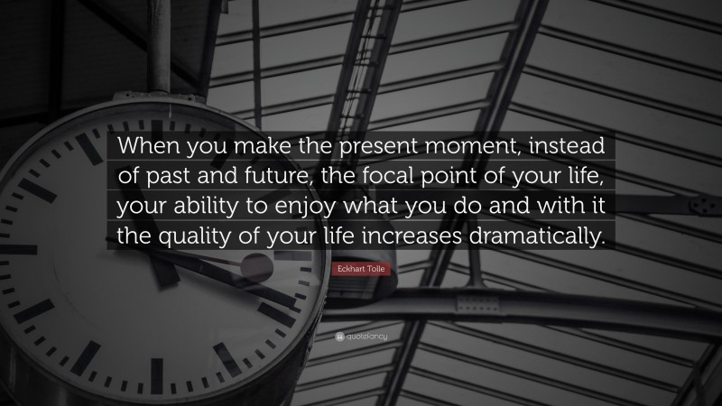 Eckhart Tolle Quote: “When you make the present moment, instead of past and future, the focal point of your life, your ability to enjoy what you do and with it the quality of your life increases dramatically.”