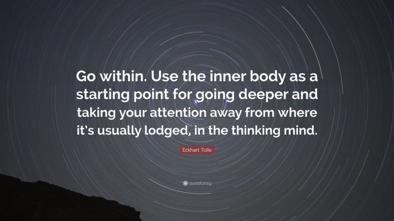 Eckhart Tolle Quote: “Go within. Use the inner body as a starting point for going deeper and taking your attention away from where it’s usually lodged, in the thinking mind.”
