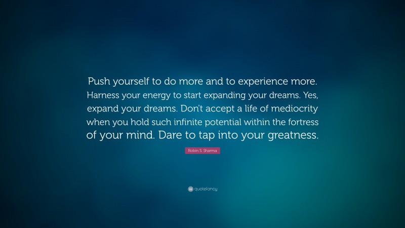 Robin S. Sharma Quote: “Push yourself to do more and to experience more. Harness your energy to start expanding your dreams. Yes, expand your dreams. Don't accept a life of mediocrity when you hold such infinite potential within the fortress of your mind. Dare to tap into your greatness.”