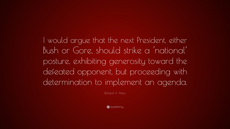 Richard V. Allen Quote: “I would argue that the next President, either Bush or Gore, should strike a ‘national’ posture, exhibiting generosity toward the defeated opponent, but proceeding with determination to implement an agenda.”