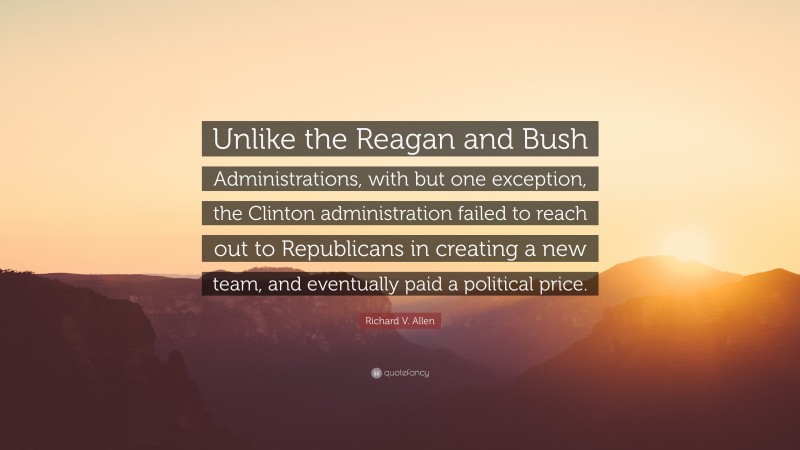Richard V. Allen Quote: “Unlike the Reagan and Bush Administrations, with but one exception, the Clinton administration failed to reach out to Republicans in creating a new team, and eventually paid a political price.”