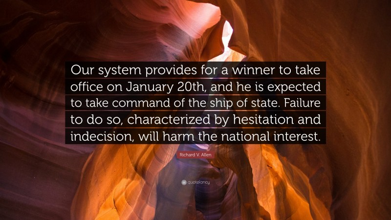 Richard V. Allen Quote: “Our system provides for a winner to take office on January 20th, and he is expected to take command of the ship of state. Failure to do so, characterized by hesitation and indecision, will harm the national interest.”