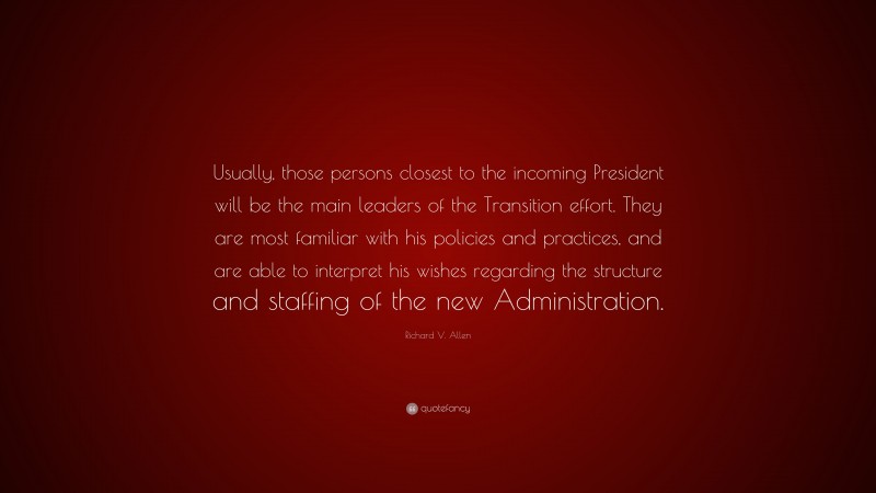 Richard V. Allen Quote: “Usually, those persons closest to the incoming President will be the main leaders of the Transition effort. They are most familiar with his policies and practices, and are able to interpret his wishes regarding the structure and staffing of the new Administration.”