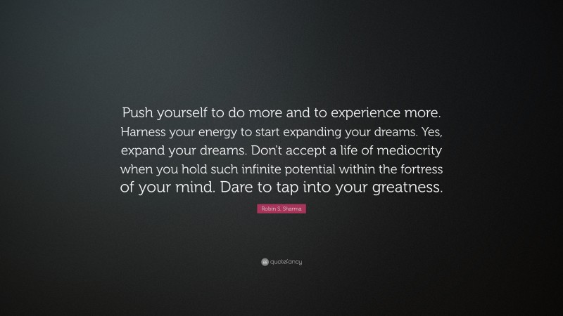 Robin S. Sharma Quote: “Push yourself to do more and to experience more. Harness your energy to start expanding your dreams. Yes, expand your dreams. Don't accept a life of mediocrity when you hold such infinite potential within the fortress of your mind. Dare to tap into your greatness.”