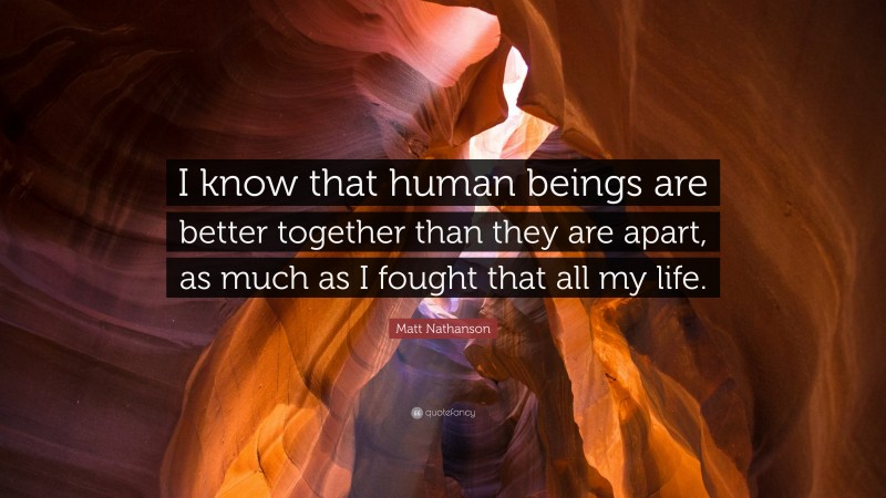 Matt Nathanson Quote: “I know that human beings are better together than they are apart, as much as I fought that all my life.”