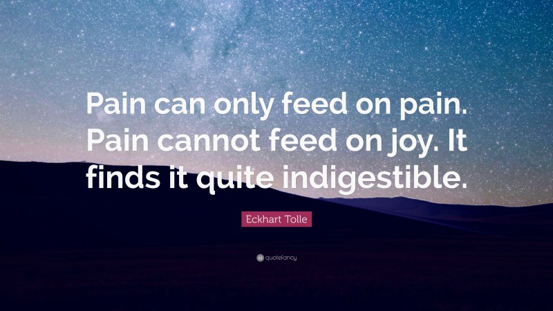 Eckhart Tolle Quote: “Pain can only feed on pain. Pain cannot feed on joy. It finds it quite indigestible.”