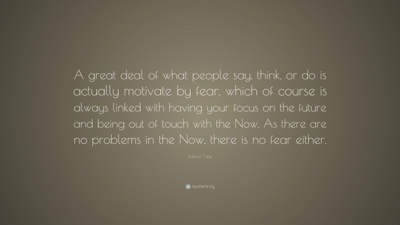 Eckhart Tolle Quote: “A great deal of what people say, think, or do is actually motivate by fear, which of course is always linked with having your focus on the future and being out of touch with the Now. As there are no problems in the Now, there is no fear either.”