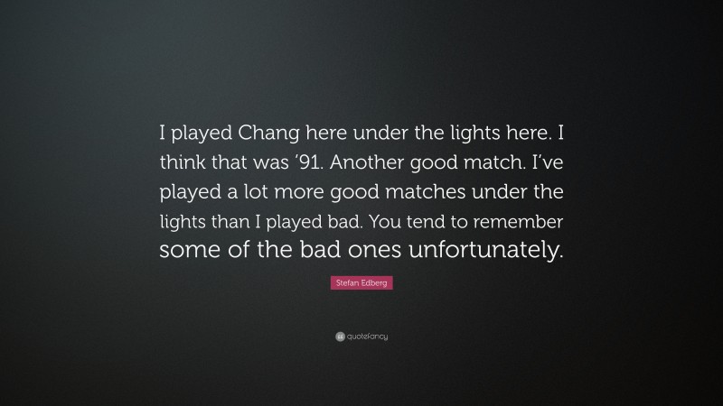 Stefan Edberg Quote: “I played Chang here under the lights here. I think that was ’91. Another good match. I’ve played a lot more good matches under the lights than I played bad. You tend to remember some of the bad ones unfortunately.”