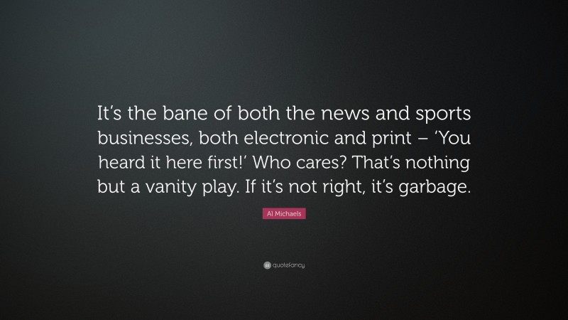 Al Michaels Quote: “It’s the bane of both the news and sports businesses, both electronic and print – ‘You heard it here first!’ Who cares? That’s nothing but a vanity play. If it’s not right, it’s garbage.”