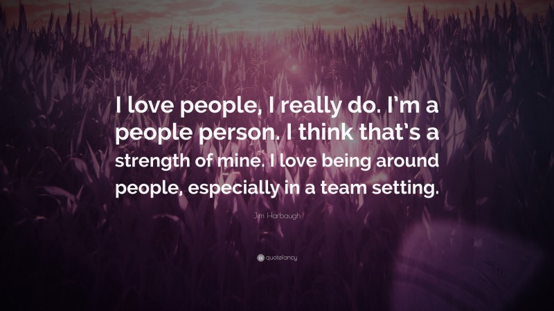 Jim Harbaugh Quote: “I love people, I really do. I’m a people person. I think that’s a strength of mine. I love being around people, especially in a team setting.”