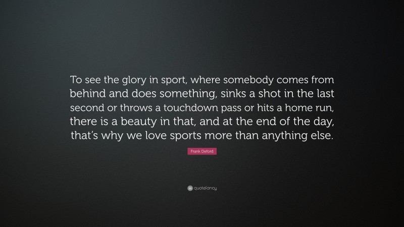 Frank Deford Quote: “To see the glory in sport, where somebody comes from behind and does something, sinks a shot in the last second or throws a touchdown pass or hits a home run, there is a beauty in that, and at the end of the day, that’s why we love sports more than anything else.”
