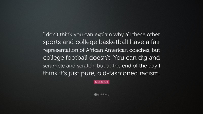 Frank Deford Quote: “I don’t think you can explain why all these other sports and college basketball have a fair representation of African American coaches, but college football doesn’t. You can dig and scramble and scratch, but at the end of the day I think it’s just pure, old-fashioned racism.”