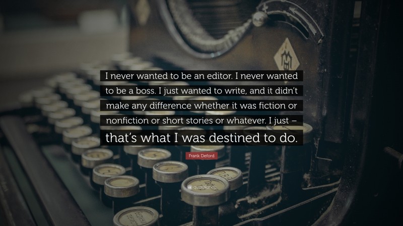 Frank Deford Quote: “I never wanted to be an editor. I never wanted to be a boss. I just wanted to write, and it didn’t make any difference whether it was fiction or nonfiction or short stories or whatever. I just – that’s what I was destined to do.”