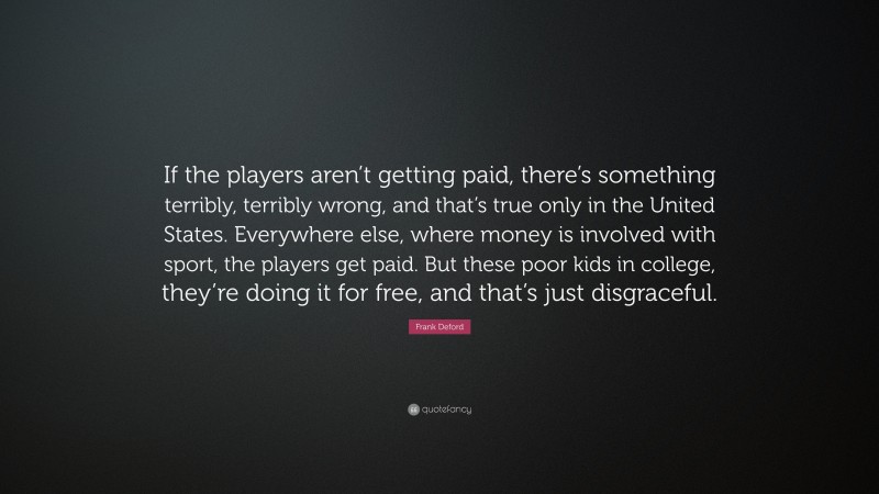Frank Deford Quote: “If the players aren’t getting paid, there’s something terribly, terribly wrong, and that’s true only in the United States. Everywhere else, where money is involved with sport, the players get paid. But these poor kids in college, they’re doing it for free, and that’s just disgraceful.”