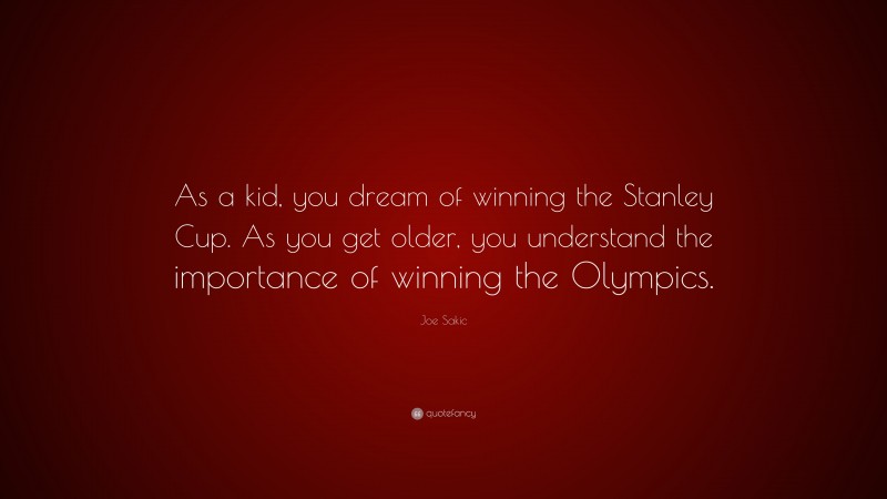 Joe Sakic Quote: “As a kid, you dream of winning the Stanley Cup. As you get older, you understand the importance of winning the Olympics.”