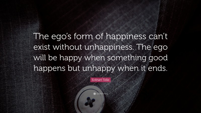 Eckhart Tolle Quote: “The ego’s form of happiness can’t exist without unhappiness. The ego will be happy when something good happens but unhappy when it ends.”
