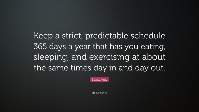 David Agus Quote: “Keep a strict, predictable schedule 365 days a year that has you eating, sleeping, and exercising at about the same times day in and day out.”