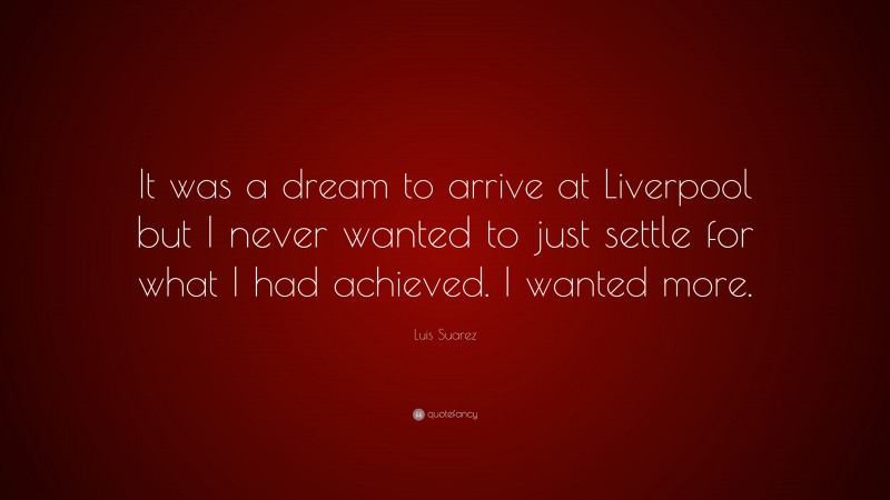 Luis Suarez Quote: “It was a dream to arrive at Liverpool but I never wanted to just settle for what I had achieved. I wanted more.”