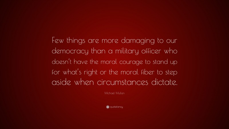 Michael Mullen Quote: “Few things are more damaging to our democracy than a military officer who doesn’t have the moral courage to stand up for what’s right or the moral fiber to step aside when circumstances dictate.”