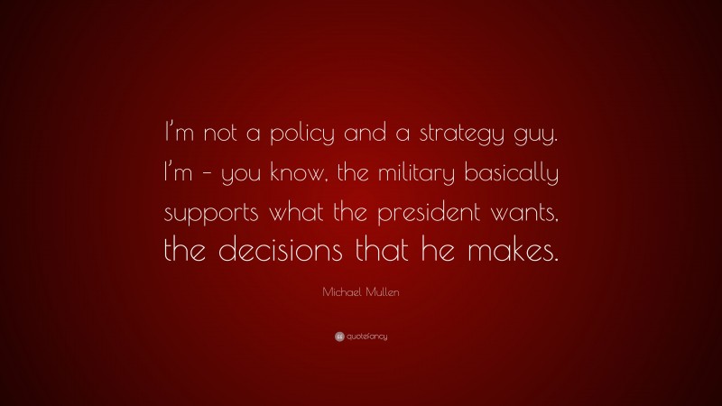 Michael Mullen Quote: “I’m not a policy and a strategy guy. I’m – you know, the military basically supports what the president wants, the decisions that he makes.”