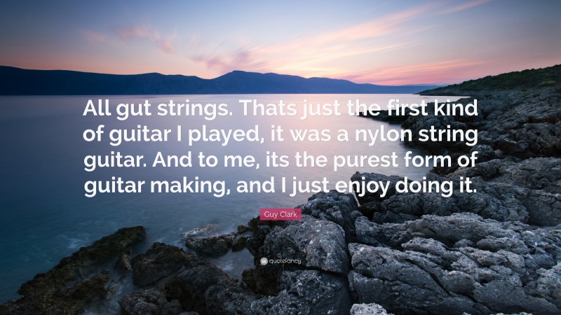 Guy Clark Quote: “All gut strings. Thats just the first kind of guitar I played, it was a nylon string guitar. And to me, its the purest form of guitar making, and I just enjoy doing it.”