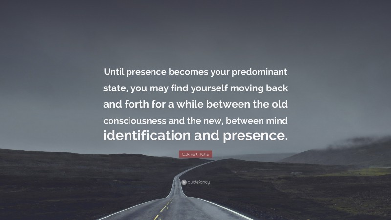 Eckhart Tolle Quote: “Until presence becomes your predominant state, you may find yourself moving back and forth for a while between the old consciousness and the new, between mind identification and presence.”