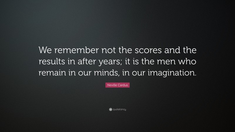Neville Cardus Quote: “We remember not the scores and the results in after years; it is the men who remain in our minds, in our imagination.”