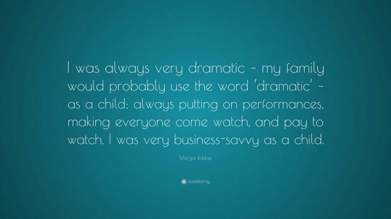 Margot Robbie Quote: “I was always very dramatic – my family would probably use the word ‘dramatic’ – as a child; always putting on performances, making everyone come watch, and pay to watch. I was very business-savvy as a child.”