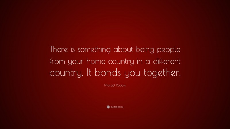 Margot Robbie Quote: “There is something about being people from your home country in a different country. It bonds you together.”