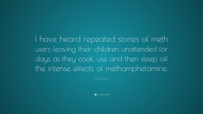 Rick Larsen Quote: “I have heard repeated stories of meth users leaving their children unattended for days as they cook, use and then sleep off the intense effects of methamphetamine.”