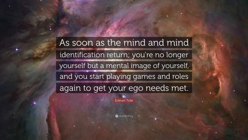Eckhart Tolle Quote: “As soon as the mind and mind identification return; you’re no longer yourself but a mental image of yourself, and you start playing games and roles again to get your ego needs met.”
