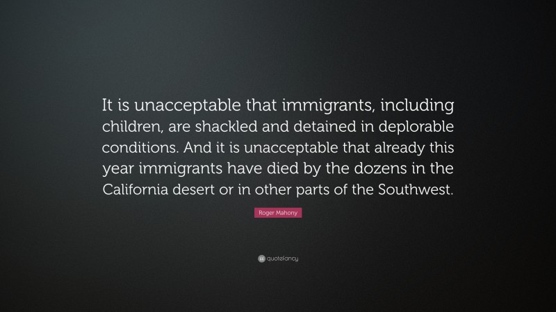 Roger Mahony Quote: “It is unacceptable that immigrants, including children, are shackled and detained in deplorable conditions. And it is unacceptable that already this year immigrants have died by the dozens in the California desert or in other parts of the Southwest.”