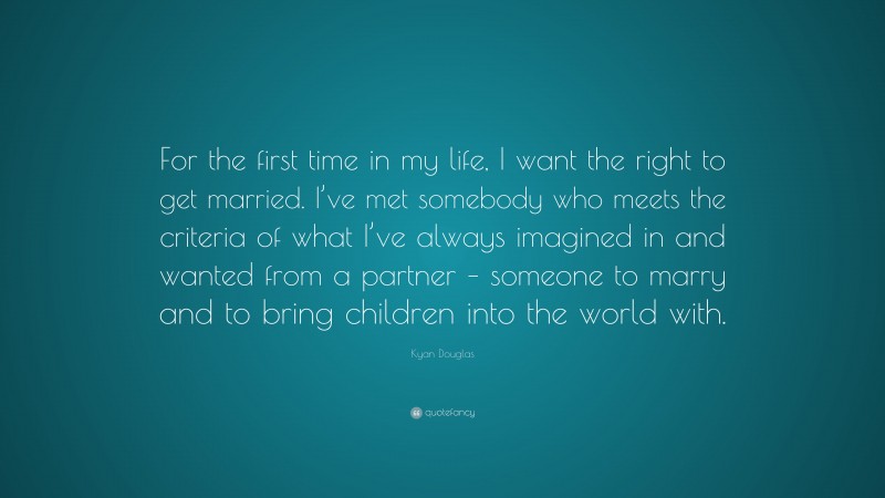Kyan Douglas Quote: “For the first time in my life, I want the right to get married. I’ve met somebody who meets the criteria of what I’ve always imagined in and wanted from a partner – someone to marry and to bring children into the world with.”