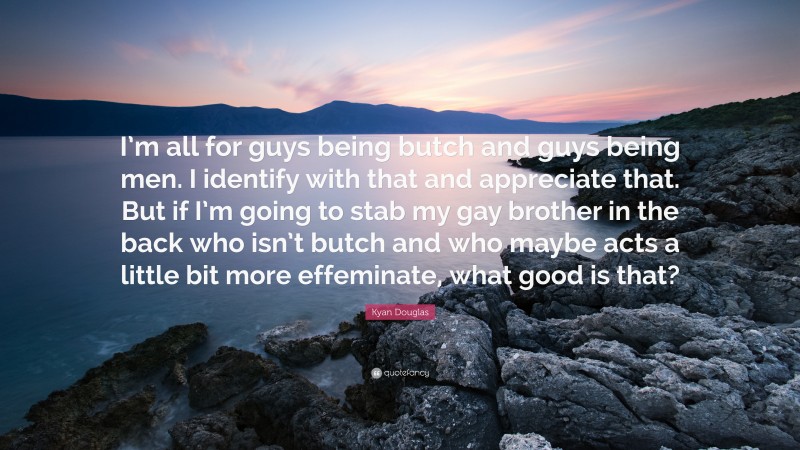 Kyan Douglas Quote: “I’m all for guys being butch and guys being men. I identify with that and appreciate that. But if I’m going to stab my gay brother in the back who isn’t butch and who maybe acts a little bit more effeminate, what good is that?”