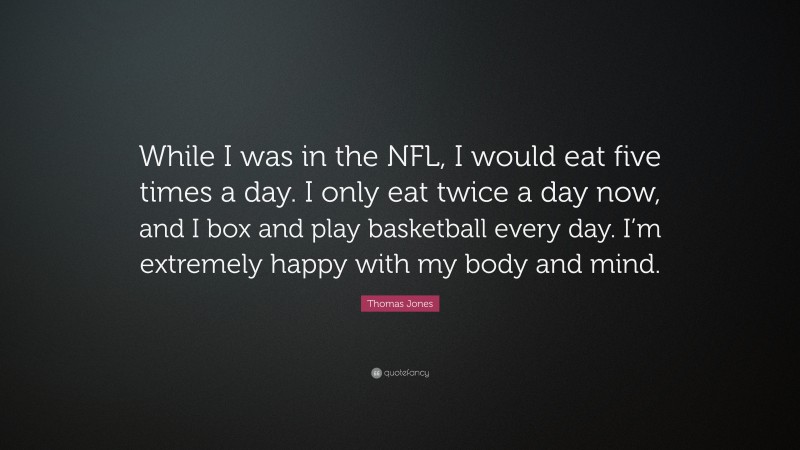 Thomas Jones Quote: “While I was in the NFL, I would eat five times a day. I only eat twice a day now, and I box and play basketball every day. I’m extremely happy with my body and mind.”