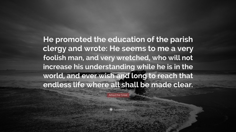 Alfred the Great Quote: “He promoted the education of the parish clergy and wrote: He seems to me a very foolish man, and very wretched, who will not increase his understanding while he is in the world, and ever wish and long to reach that endless life where all shall be made clear.”