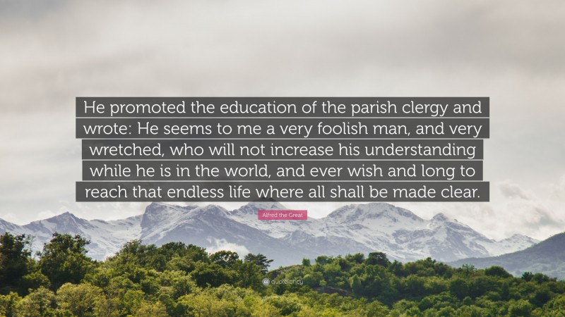 Alfred the Great Quote: “He promoted the education of the parish clergy and wrote: He seems to me a very foolish man, and very wretched, who will not increase his understanding while he is in the world, and ever wish and long to reach that endless life where all shall be made clear.”