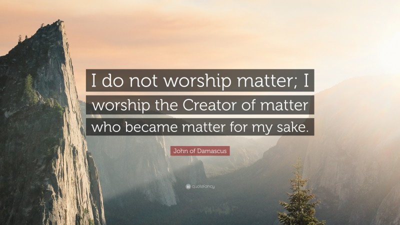 John of Damascus Quote: “I do not worship matter; I worship the Creator of matter who became matter for my sake.”