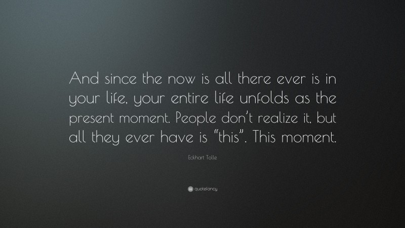Eckhart Tolle Quote: “And since the now is all there ever is in your life, your entire life unfolds as the present moment. People don’t realize it, but all they ever have is “this”. This moment.”