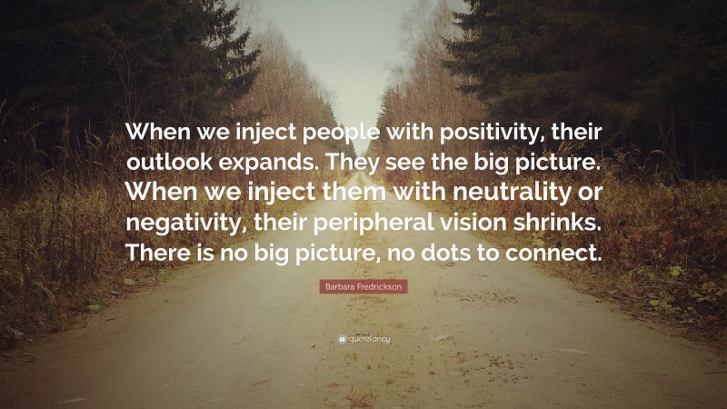 Barbara Fredrickson Quote: “When we inject people with positivity, their outlook expands. They see the big picture. When we inject them with neutrality or negativity, their peripheral vision shrinks. There is no big picture, no dots to connect.”