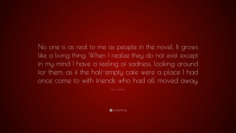 Mavis Gallant Quote: “No one is as real to me as people in the novel. It grows like a living thing. When I realize they do not exist except in my mind I have a feeling of sadness, looking around for them, as if the half-empty cafe were a place I had once come to with friends who had all moved away.”