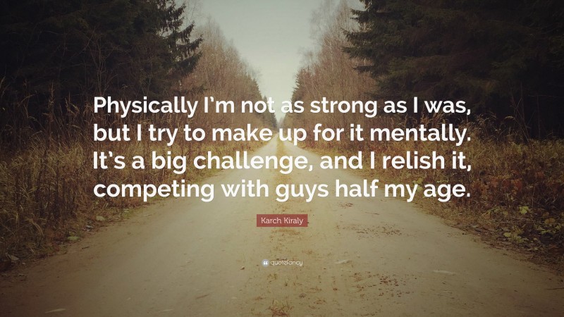 Karch Kiraly Quote: “Physically I’m not as strong as I was, but I try to make up for it mentally. It’s a big challenge, and I relish it, competing with guys half my age.”