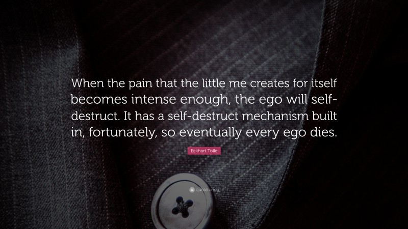 Eckhart Tolle Quote: “When the pain that the little me creates for itself becomes intense enough, the ego will self-destruct. It has a self-destruct mechanism built in, fortunately, so eventually every ego dies.”