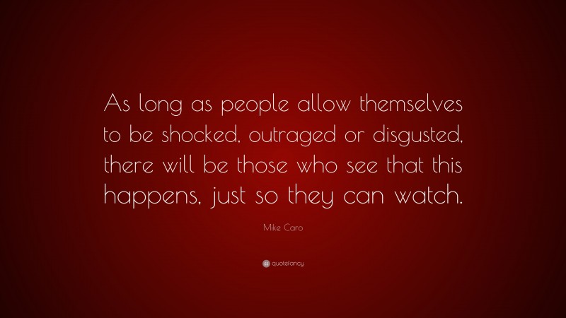 Mike Caro Quote: “As long as people allow themselves to be shocked, outraged or disgusted, there will be those who see that this happens, just so they can watch.”