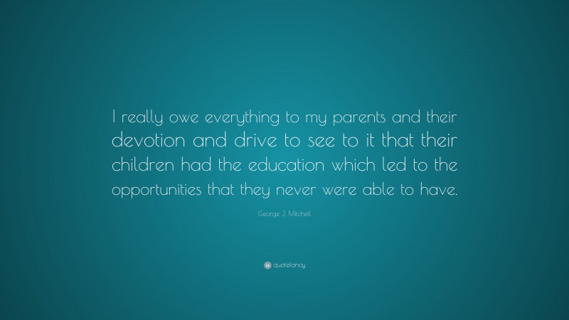 George J. Mitchell Quote: “I really owe everything to my parents and their devotion and drive to see to it that their children had the education which led to the opportunities that they never were able to have.”