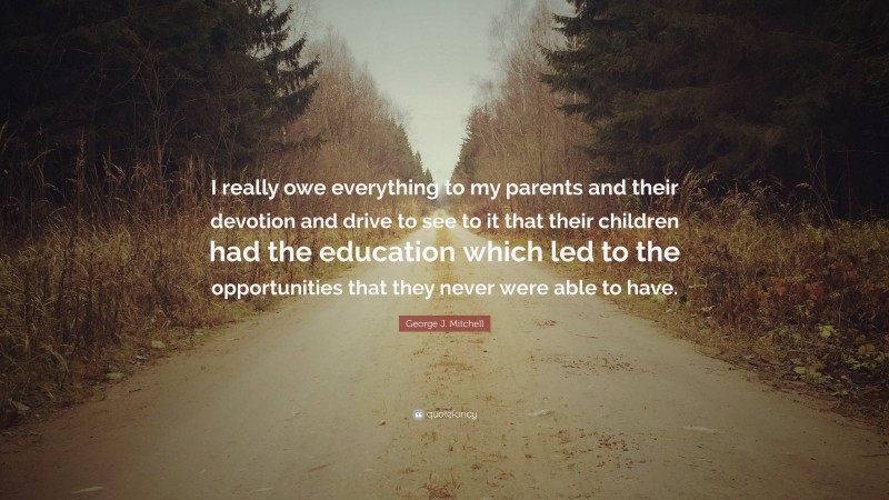 George J. Mitchell Quote: “I really owe everything to my parents and their devotion and drive to see to it that their children had the education which led to the opportunities that they never were able to have.”