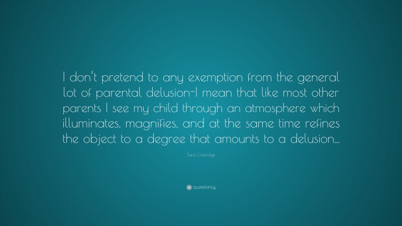 Sara Coleridge Quote: “I don’t pretend to any exemption from the general lot of parental delusion-I mean that like most other parents I see my child through an atmosphere which illuminates, magnifies, and at the same time refines the object to a degree that amounts to a delusion...”