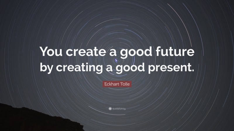 Eckhart Tolle Quote: “You create a good future by creating a good present.”
