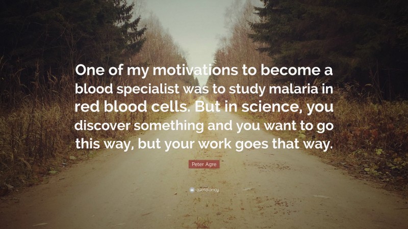 Peter Agre Quote: “One of my motivations to become a blood specialist was to study malaria in red blood cells. But in science, you discover something and you want to go this way, but your work goes that way.”